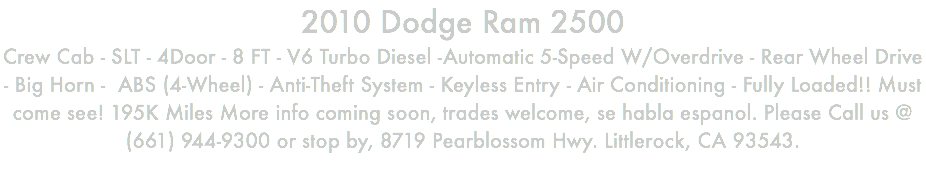 2010 Dodge Ram 2500 Crew Cab - SLT - 4Door - 8 FT - V6 Turbo Diesel -Automatic 5-Speed W/Overdrive - Rear Wheel Drive - Big Horn - ABS (4-Wheel) - Anti-Theft System - Keyless Entry - Air Conditioning - Fully Loaded!! Must come see! 195K Miles More info coming soon, trades welcome, se habla espanol. Please Call us @ (661) 944-9300 or stop by, 8719 Pearblossom Hwy. Littlerock, CA 93543. 