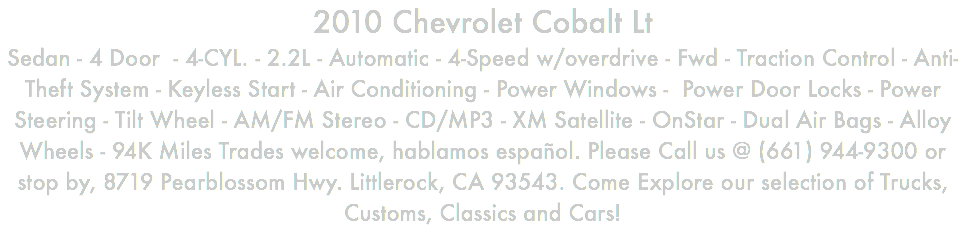 2010 Chevrolet Cobalt Lt Sedan - 4 Door - 4-CYL. - 2.2L - Automatic - 4-Speed w/overdrive - Fwd - Traction Control - Anti-Theft System - Keyless Start - Air Conditioning - Power Windows - Power Door Locks - Power Steering - Tilt Wheel - AM/FM Stereo - CD/MP3 - XM Satellite - OnStar - Dual Air Bags - Alloy Wheels - 94K Miles Trades welcome, hablamos español. Please Call us @ (661) 944-9300 or stop by, 8719 Pearblossom Hwy. Littlerock, CA 93543. Come Explore our selection of Trucks, Customs, Classics and Cars!