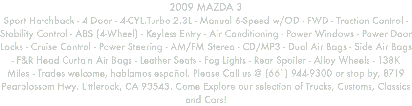 2009 MAZDA 3 Sport Hatchback - 4 Door - 4-CYL.Turbo 2.3L - Manual 6-Speed w/OD - FWD - Traction Control - Stability Control - ABS (4-Wheel) - Keyless Entry - Air Conditioning - Power Windows - Power Door Locks - Cruise Control - Power Steering - AM/FM Stereo - CD/MP3 - Dual Air Bags - Side Air Bags - F&R Head Curtain Air Bags - Leather Seats - Fog Lights - Rear Spoiler - Alloy Wheels - 138K Miles - Trades welcome, hablamos español. Please Call us @ (661) 944-9300 or stop by, 8719 Pearblossom Hwy. Littlerock, CA 93543. Come Explore our selection of Trucks, Customs, Classics and Cars!