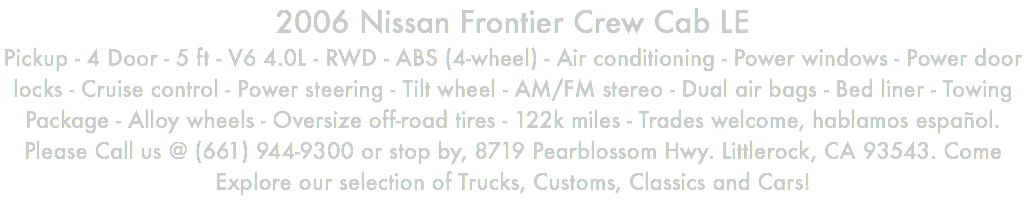 2006 Nissan Frontier Crew Cab LE Pickup - 4 Door - 5 ft - V6 4.0L - RWD - ABS (4-wheel) - Air conditioning - Power windows - Power door locks - Cruise control - Power steering - Tilt wheel - AM/FM stereo - Dual air bags - Bed liner - Towing Package - Alloy wheels - Oversize off-road tires - 122k miles - Trades welcome, hablamos español. Please Call us @ (661) 944-9300 or stop by, 8719 Pearblossom Hwy. Littlerock, CA 93543. Come Explore our selection of Trucks, Customs, Classics and Cars!