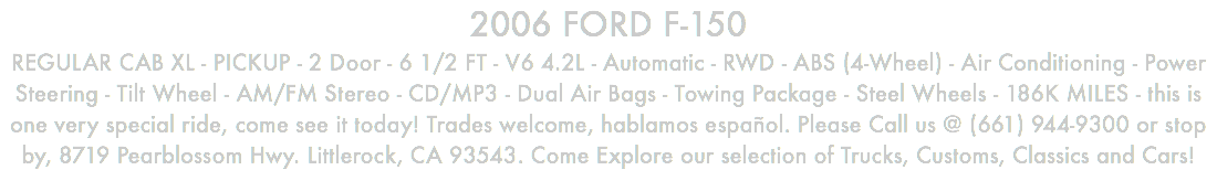 2006 FORD F-150 REGULAR CAB XL - PICKUP - 2 Door - 6 1/2 FT - V6 4.2L - Automatic - RWD - ABS (4-Wheel) - Air Conditioning - Power Steering - Tilt Wheel - AM/FM Stereo - CD/MP3 - Dual Air Bags - Towing Package - Steel Wheels - 186K MILES - this is one very special ride, come see it today! Trades welcome, hablamos español. Please Call us @ (661) 944-9300 or stop by, 8719 Pearblossom Hwy. Littlerock, CA 93543. Come Explore our selection of Trucks, Customs, Classics and Cars!