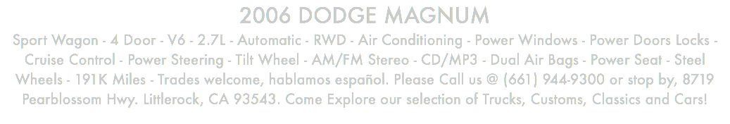 2006 DODGE MAGNUM Sport Wagon - 4 Door - V6 - 2.7L - Automatic - RWD - Air Conditioning - Power Windows - Power Doors Locks - Cruise Control - Power Steering - Tilt Wheel - AM/FM Stereo - CD/MP3 - Dual Air Bags - Power Seat - Steel Wheels - 191K Miles - Trades welcome, hablamos español. Please Call us @ (661) 944-9300 or stop by, 8719 Pearblossom Hwy. Littlerock, CA 93543. Come Explore our selection of Trucks, Customs, Classics and Cars!