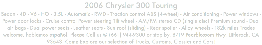 2006 Chrysler 300 Touring Sedan - 4D - V6 - HO - 3.5L - Automatic - RWD - Traction control ABS (4-wheel) - Air conditioning - Power windows - Power door locks - Cruise control Power steering Tilt wheel - AM/FM stereo CD (single disc) Premium sound - Dual air bags - Dual power seats - Leather seats - Sun roof (sliding) - Rear spoiler - Alloy wheels - 182k miles Trades welcome, hablamos español. Please Call us @ (661) 944-9300 or stop by, 8719 Pearblossom Hwy. Littlerock, CA 93543. Come Explore our selection of Trucks, Customs, Classics and Cars!