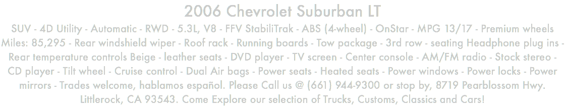 2006 Chevrolet Suburban LT SUV - 4D Utility - Automatic - RWD - 5.3L, V8 - FFV StabiliTrak - ABS (4-wheel) - OnStar - MPG 13/17 - Premium wheels Miles: 85,295 - Rear windshield wiper - Roof rack - Running boards - Tow package - 3rd row - seating Headphone plug ins - Rear temperature controls Beige - leather seats - DVD player - TV screen - Center console - AM/FM radio - Stock stereo - CD player - Tilt wheel - Cruise control - Dual Air bags - Power seats - Heated seats - Power windows - Power locks - Power mirrors - Trades welcome, hablamos español. Please Call us @ (661) 944-9300 or stop by, 8719 Pearblossom Hwy. Littlerock, CA 93543. Come Explore our selection of Trucks, Customs, Classics and Cars!