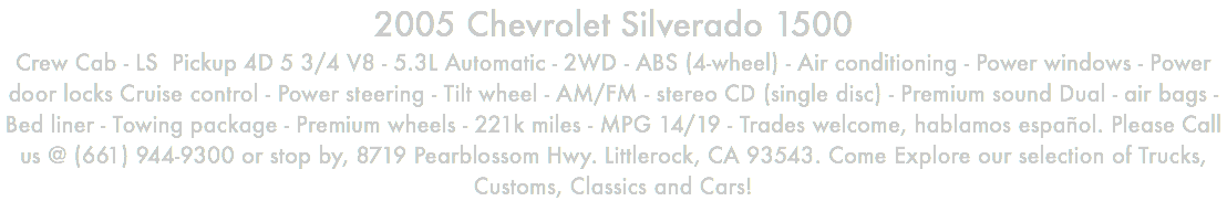 2005 Chevrolet Silverado 1500 Crew Cab - LS Pickup 4D 5 3/4 V8 - 5.3L Automatic - 2WD - ABS (4-wheel) - Air conditioning - Power windows - Power door locks Cruise control - Power steering - Tilt wheel - AM/FM - stereo CD (single disc) - Premium sound Dual - air bags - Bed liner - Towing package - Premium wheels - 221k miles - MPG 14/19 - Trades welcome, hablamos español. Please Call us @ (661) 944-9300 or stop by, 8719 Pearblossom Hwy. Littlerock, CA 93543. Come Explore our selection of Trucks, Customs, Classics and Cars!