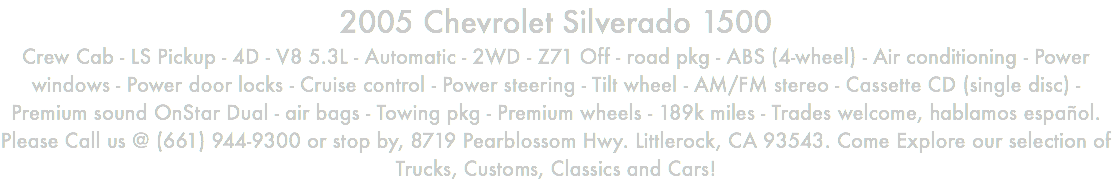 2005 Chevrolet Silverado 1500 Crew Cab - LS Pickup - 4D - V8 5.3L - Automatic - 2WD - Z71 Off - road pkg - ABS (4-wheel) - Air conditioning - Power windows - Power door locks - Cruise control - Power steering - Tilt wheel - AM/FM stereo - Cassette CD (single disc) - Premium sound OnStar Dual - air bags - Towing pkg - Premium wheels - 189k miles - Trades welcome, hablamos español. Please Call us @ (661) 944-9300 or stop by, 8719 Pearblossom Hwy. Littlerock, CA 93543. Come Explore our selection of Trucks, Customs, Classics and Cars!