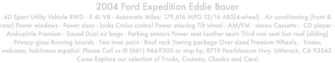 2004 Ford Expedition Eddie Bauer 4D Sport Utility Vehicle RWD - 5.4L V8 - Automatic Miles: 179,616 MPG 12/16 ABS(4-wheel) - Air conditioning (front & rear) Power windows - Power door - locks Cruise control Power steering Tilt wheel - AM/FM - stereo Cassette - CD player - Audiophile Premium - Sound Dual air bags - Parking sensors Power seat Leather seats Third row seat Sun roof (sliding) Privacy glass Running boards - Two tone paint - Roof rack Towing package Over sized Premium Wheels. - Trades welcome, hablamos español. Please Call us @ (661) 944-9300 or stop by, 8719 Pearblossom Hwy. Littlerock, CA 93543. Come Explore our selection of Trucks, Customs, Classics and Cars!