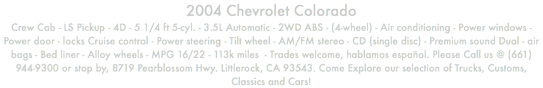 2004 Chevrolet Colorado Crew Cab - LS Pickup - 4D - 5 1/4 ft 5-cyl. - 3.5L Automatic - 2WD ABS - (4-wheel) - Air conditioning - Power windows - Power door - locks Cruise control - Power steering - Tilt wheel - AM/FM stereo - CD (single disc) - Premium sound Dual - air bags - Bed liner - Alloy wheels - MPG 16/22 - 113k miles - Trades welcome, hablamos español. Please Call us @ (661) 944-9300 or stop by, 8719 Pearblossom Hwy. Littlerock, CA 93543. Come Explore our selection of Trucks, Customs, Classics and Cars!