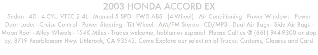 2003 HONDA ACCORD EX Sedan - 4D - 4-CYL. VTEC 2.4L - Manual 5 SPD - FWD ABS - (4-Wheel) - Air Conditioning - Power Windows - Power Door Locks - Cruise Control - Power Steering - Tilt Wheel - AM/FM Stereo - CD/MP3 - Dual Air Bags - Side Air Bags - Moon Roof - Alloy Wheels - 154K Miles - Trades welcome, hablamos español. Please Call us @ (661) 944-9300 or stop by, 8719 Pearblossom Hwy. Littlerock, CA 93543. Come Explore our selection of Trucks, Customs, Classics and Cars!