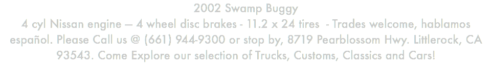 2002 Swamp Buggy 4 cyl Nissan engine — 4 wheel disc brakes - 11.2 x 24 tires - Trades welcome, hablamos español. Please Call us @ (661) 944-9300 or stop by, 8719 Pearblossom Hwy. Littlerock, CA 93543. Come Explore our selection of Trucks, Customs, Classics and Cars!