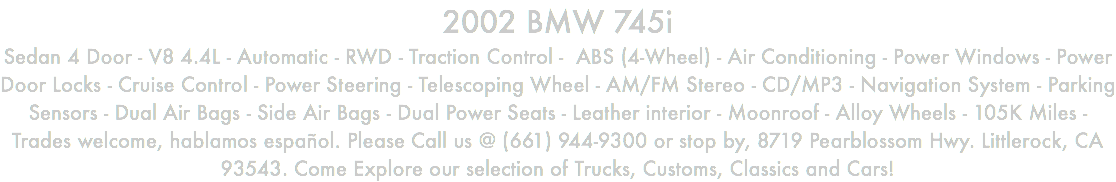 2002 BMW 745i Sedan 4 Door - V8 4.4L - Automatic - RWD - Traction Control - ABS (4-Wheel) - Air Conditioning - Power Windows - Power Door Locks - Cruise Control - Power Steering - Telescoping Wheel - AM/FM Stereo - CD/MP3 - Navigation System - Parking Sensors - Dual Air Bags - Side Air Bags - Dual Power Seats - Leather interior - Moonroof - Alloy Wheels - 105K Miles - Trades welcome, hablamos español. Please Call us @ (661) 944-9300 or stop by, 8719 Pearblossom Hwy. Littlerock, CA 93543. Come Explore our selection of Trucks, Customs, Classics and Cars!