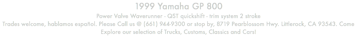 1999 Yamaha GP 800 Power Valve Waverunner - QST quickshift - trim system 2 stroke Trades welcome, hablamos español. Please Call us @ (661) 944-9300 or stop by, 8719 Pearblossom Hwy. Littlerock, CA 93543. Come Explore our selection of Trucks, Customs, Classics and Cars!