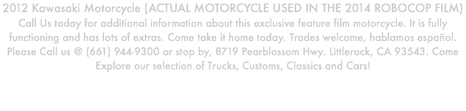 2012 Kawasaki Motorcycle (ACTUAL MOTORCYCLE USED IN THE 2014 ROBOCOP FILM) Call Us today for additional information about this exclusive feature film motorcycle. It is fully functioning and has lots of extras. Come take it home today. Trades welcome, hablamos español. Please Call us @ (661) 944-9300 or stop by, 8719 Pearblossom Hwy. Littlerock, CA 93543. Come Explore our selection of Trucks, Customs, Classics and Cars!