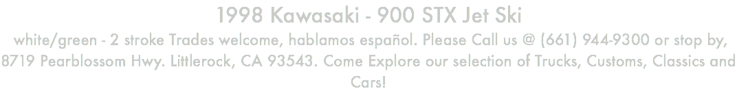 1998 Kawasaki - 900 STX Jet Ski white/green - 2 stroke Trades welcome, hablamos español. Please Call us @ (661) 944-9300 or stop by, 8719 Pearblossom Hwy. Littlerock, CA 93543. Come Explore our selection of Trucks, Customs, Classics and Cars!