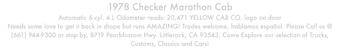 1978 Checker Marathon Cab Automatic 6 cyl. 4.L Odometer reads: 20,471 YELLOW CAB CO. logo on door Needs some love to get it back in shape but runs AMAZING! Trades welcome, hablamos español. Please Call us @ (661) 944-9300 or stop by, 8719 Pearblossom Hwy. Littlerock, CA 93543. Come Explore our selection of Trucks, Customs, Classics and Cars!