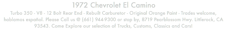 1972 Chevrolet El Camino Turbo 350 - V8 - 12 Bolt Rear End - Rebuilt Carburetor - Original Orange Paint - Trades welcome, hablamos español. Please Call us @ (661) 944-9300 or stop by, 8719 Pearblossom Hwy. Littlerock, CA 93543. Come Explore our selection of Trucks, Customs, Classics and Cars!