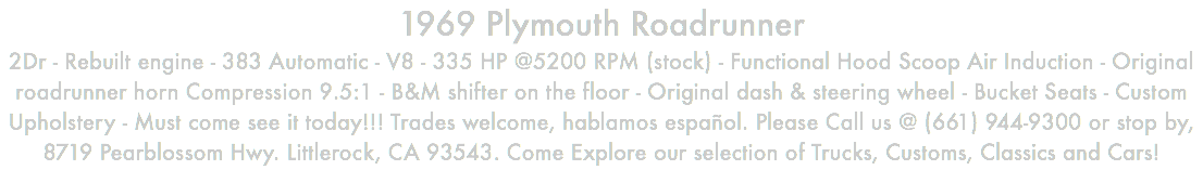 1969 Plymouth Roadrunner 2Dr - Rebuilt engine - 383 Automatic - V8 - 335 HP @5200 RPM (stock) - Functional Hood Scoop Air Induction - Original roadrunner horn Compression 9.5:1 - B&M shifter on the floor - Original dash & steering wheel - Bucket Seats - Custom Upholstery - Must come see it today!!! Trades welcome, hablamos español. Please Call us @ (661) 944-9300 or stop by, 8719 Pearblossom Hwy. Littlerock, CA 93543. Come Explore our selection of Trucks, Customs, Classics and Cars!