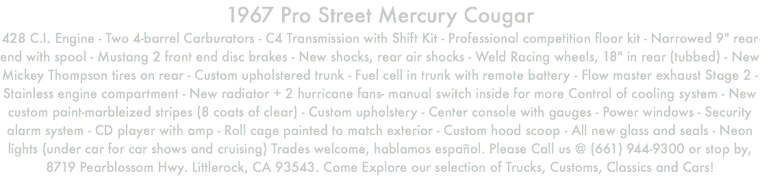1967 Pro Street Mercury Cougar 428 C.I. Engine - Two 4-barrel Carburators - C4 Transmission with Shift Kit - Professional competition floor kit - Narrowed 9" rear end with spool - Mustang 2 front end disc brakes - New shocks, rear air shocks - Weld Racing wheels, 18" in rear (tubbed) - New Mickey Thompson tires on rear - Custom upholstered trunk - Fuel cell in trunk with remote battery - Flow master exhaust Stage 2 - Stainless engine compartment - New radiator + 2 hurricane fans- manual switch inside for more Control of cooling system - New custom paint-marbleized stripes (8 coats of clear) - Custom upholstery - Center console with gauges - Power windows - Security alarm system - CD player with amp - Roll cage painted to match exterior - Custom hood scoop - All new glass and seals - Neon lights (under car for car shows and cruising) Trades welcome, hablamos español. Please Call us @ (661) 944-9300 or stop by, 8719 Pearblossom Hwy. Littlerock, CA 93543. Come Explore our selection of Trucks, Customs, Classics and Cars!