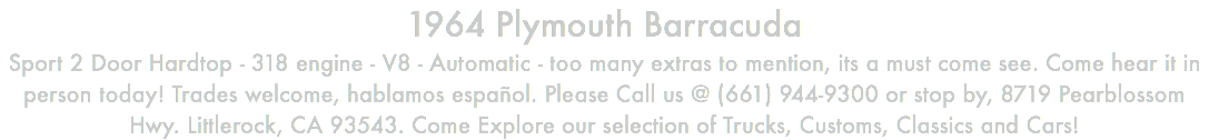 1964 Plymouth Barracuda Sport 2 Door Hardtop - 318 engine - V8 - Automatic - too many extras to mention, its a must come see. Come hear it in person today! Trades welcome, hablamos español. Please Call us @ (661) 944-9300 or stop by, 8719 Pearblossom Hwy. Littlerock, CA 93543. Come Explore our selection of Trucks, Customs, Classics and Cars!