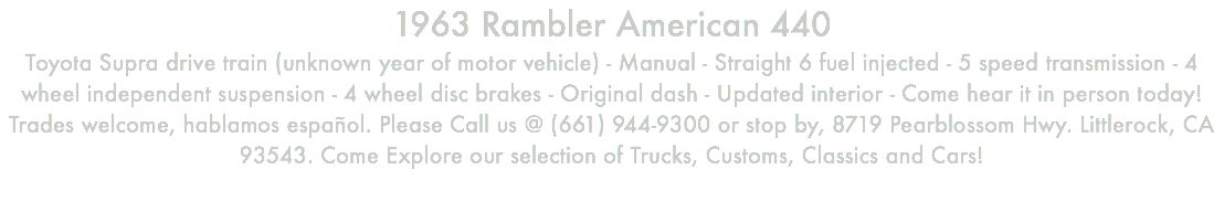 1963 Rambler American 440 Toyota Supra drive train (unknown year of motor vehicle) - Manual - Straight 6 fuel injected - 5 speed transmission - 4 wheel independent suspension - 4 wheel disc brakes - Original dash - Updated interior - Come hear it in person today! Trades welcome, hablamos español. Please Call us @ (661) 944-9300 or stop by, 8719 Pearblossom Hwy. Littlerock, CA 93543. Come Explore our selection of Trucks, Customs, Classics and Cars!