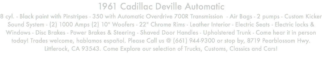 1961 Cadillac Deville Automatic 8 cyl. - Black paint with Pinstripes - 350 with Automatic Overdrive 700R Transmission - Air Bags - 2 pumps - Custom Kicker Sound System - (2) 1000 Amps (2) 10" Woofers - 22" Chrome Rims - Leather Interior - Electric Seats - Electric locks & Windows - Disc Brakes - Power Brakes & Steering - Shaved Door Handles - Upholstered Trunk - Come hear it in person today! Trades welcome, hablamos español. Please Call us @ (661) 944-9300 or stop by, 8719 Pearblossom Hwy. Littlerock, CA 93543. Come Explore our selection of Trucks, Customs, Classics and Cars!