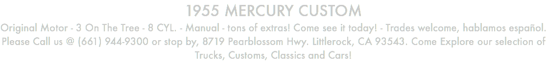 1955 MERCURY CUSTOM Original Motor - 3 On The Tree - 8 CYL. - Manual - tons of extras! Come see it today! - Trades welcome, hablamos español. Please Call us @ (661) 944-9300 or stop by, 8719 Pearblossom Hwy. Littlerock, CA 93543. Come Explore our selection of Trucks, Customs, Classics and Cars!