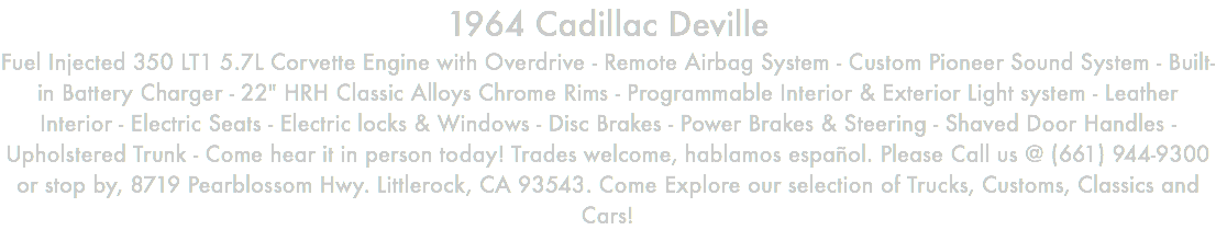 1964 Cadillac Deville Fuel Injected 350 LT1 5.7L Corvette Engine with Overdrive - Remote Airbag System - Custom Pioneer Sound System - Built-in Battery Charger - 22" HRH Classic Alloys Chrome Rims - Programmable Interior & Exterior Light system - Leather Interior - Electric Seats - Electric locks & Windows - Disc Brakes - Power Brakes & Steering - Shaved Door Handles - Upholstered Trunk - Come hear it in person today! Trades welcome, hablamos español. Please Call us @ (661) 944-9300 or stop by, 8719 Pearblossom Hwy. Littlerock, CA 93543. Come Explore our selection of Trucks, Customs, Classics and Cars!