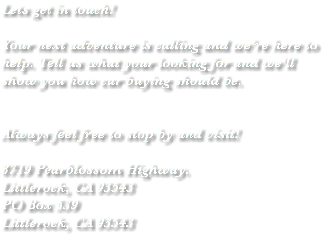 Lets get in touch! Your next adventure is calling and we're here to help. Tell us what your looking for and we'll show you how car buying should be. Always feel free to stop by and visit! 8719 Pearblossom Highway. Littlerock, CA 93543 PO Box 539 Littlerock, CA 93543