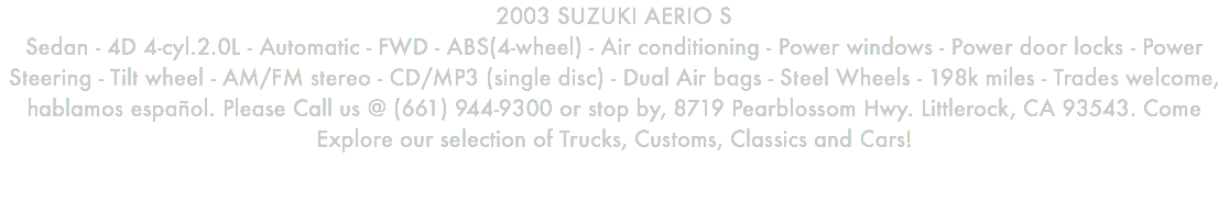 2003 SUZUKI AERIO S Sedan - 4D 4-cyl.2.0L - Automatic - FWD - ABS(4-wheel) - Air conditioning - Power windows - Power door locks - Power Steering - Tilt wheel - AM/FM stereo - CD/MP3 (single disc) - Dual Air bags - Steel Wheels - 198k miles - Trades welcome, hablamos español. Please Call us @ (661) 944-9300 or stop by, 8719 Pearblossom Hwy. Littlerock, CA 93543. Come Explore our selection of Trucks, Customs, Classics and Cars!