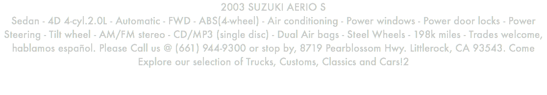 2003 SUZUKI AERIO S Sedan - 4D 4-cyl.2.0L - Automatic - FWD - ABS(4-wheel) - Air conditioning - Power windows - Power door locks - Power Steering - Tilt wheel - AM/FM stereo - CD/MP3 (single disc) - Dual Air bags - Steel Wheels - 198k miles - Trades welcome, hablamos español. Please Call us @ (661) 944-9300 or stop by, 8719 Pearblossom Hwy. Littlerock, CA 93543. Come Explore our selection of Trucks, Customs, Classics and Cars!2