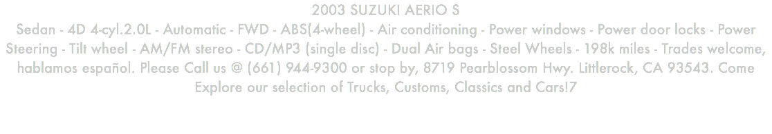 2003 SUZUKI AERIO S Sedan - 4D 4-cyl.2.0L - Automatic - FWD - ABS(4-wheel) - Air conditioning - Power windows - Power door locks - Power Steering - Tilt wheel - AM/FM stereo - CD/MP3 (single disc) - Dual Air bags - Steel Wheels - 198k miles - Trades welcome, hablamos español. Please Call us @ (661) 944-9300 or stop by, 8719 Pearblossom Hwy. Littlerock, CA 93543. Come Explore our selection of Trucks, Customs, Classics and Cars!7