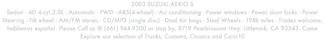 2003 SUZUKI AERIO S Sedan - 4D 4-cyl.2.0L - Automatic - FWD - ABS(4-wheel) - Air conditioning - Power windows - Power door locks - Power Steering - Tilt wheel - AM/FM stereo - CD/MP3 (single disc) - Dual Air bags - Steel Wheels - 198k miles - Trades welcome, hablamos español. Please Call us @ (661) 944-9300 or stop by, 8719 Pearblossom Hwy. Littlerock, CA 93543. Come Explore our selection of Trucks, Customs, Classics and Cars!10
