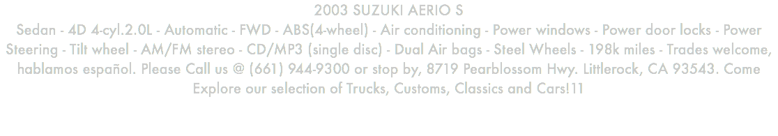 2003 SUZUKI AERIO S Sedan - 4D 4-cyl.2.0L - Automatic - FWD - ABS(4-wheel) - Air conditioning - Power windows - Power door locks - Power Steering - Tilt wheel - AM/FM stereo - CD/MP3 (single disc) - Dual Air bags - Steel Wheels - 198k miles - Trades welcome, hablamos español. Please Call us @ (661) 944-9300 or stop by, 8719 Pearblossom Hwy. Littlerock, CA 93543. Come Explore our selection of Trucks, Customs, Classics and Cars!11