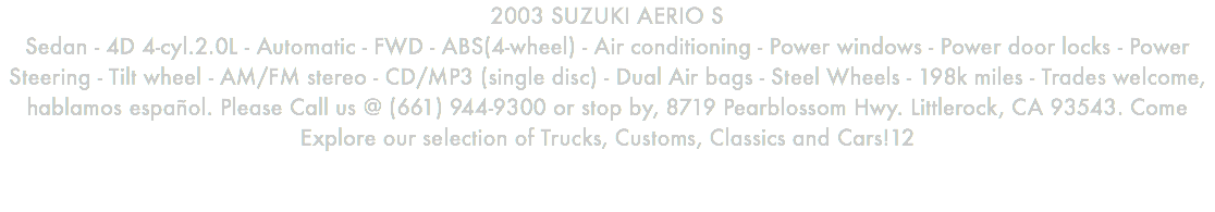 2003 SUZUKI AERIO S Sedan - 4D 4-cyl.2.0L - Automatic - FWD - ABS(4-wheel) - Air conditioning - Power windows - Power door locks - Power Steering - Tilt wheel - AM/FM stereo - CD/MP3 (single disc) - Dual Air bags - Steel Wheels - 198k miles - Trades welcome, hablamos español. Please Call us @ (661) 944-9300 or stop by, 8719 Pearblossom Hwy. Littlerock, CA 93543. Come Explore our selection of Trucks, Customs, Classics and Cars!12