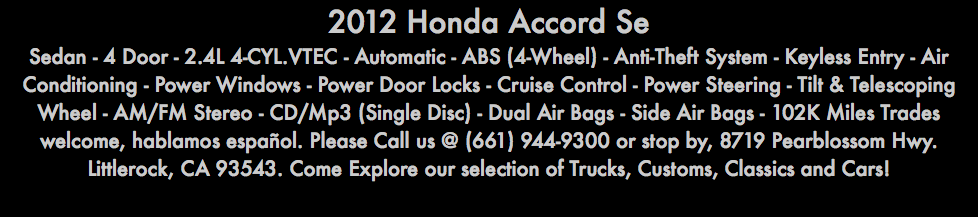 2012 Honda Accord Se Sedan - 4 Door - 2.4L 4-CYL.VTEC - Automatic - ABS (4-Wheel) - Anti-Theft System - Keyless Entry - Air Conditioning - Power Windows - Power Door Locks - Cruise Control - Power Steering - Tilt & Telescoping Wheel - AM/FM Stereo - CD/Mp3 (Single Disc) - Dual Air Bags - Side Air Bags - 102K Miles Trades welcome, hablamos español. Please Call us @ (661) 944-9300 or stop by, 8719 Pearblossom Hwy. Littlerock, CA 93543. Come Explore our selection of Trucks, Customs, Classics and Cars!