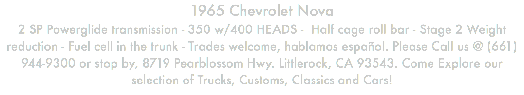 1965 Chevrolet Nova 2 SP Powerglide transmission - 350 w/400 HEADS - Half cage roll bar - Stage 2 Weight reduction - Fuel cell in the trunk - Trades welcome, hablamos español. Please Call us @ (661) 944-9300 or stop by, 8719 Pearblossom Hwy. Littlerock, CA 93543. Come Explore our selection of Trucks, Customs, Classics and Cars!