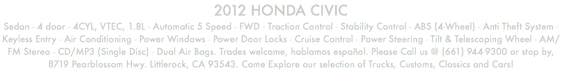 2012 HONDA CIVIC Sedan - 4 door - 4CYL, VTEC, 1.8L - Automatic 5 Speed - FWD - Traction Control - Stability Control - ABS (4-Wheel) - Anti Theft System - Keyless Entry - Air Conditioning - Power Windows - Power Door Locks - Cruise Control - Power Steering - Tilt & Telescoping Wheel - AM/FM Stereo - CD/MP3 (Single Disc) - Dual Air Bags. Trades welcome, hablamos español. Please Call us @ (661) 944-9300 or stop by, 8719 Pearblossom Hwy. Littlerock, CA 93543. Come Explore our selection of Trucks, Customs, Classics and Cars!