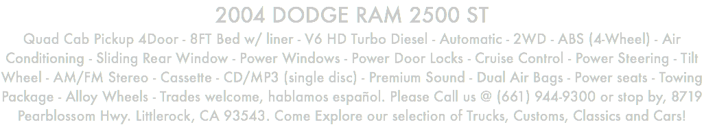 2004 DODGE RAM 2500 ST Quad Cab Pickup 4Door - 8FT Bed w/ liner - V6 HD Turbo Diesel - Automatic - 2WD - ABS (4-Wheel) - Air Conditioning - Sliding Rear Window - Power Windows - Power Door Locks - Cruise Control - Power Steering - Tilt Wheel - AM/FM Stereo - Cassette - CD/MP3 (single disc) - Premium Sound - Dual Air Bags - Power seats - Towing Package - Alloy Wheels - Trades welcome, hablamos español. Please Call us @ (661) 944-9300 or stop by, 8719 Pearblossom Hwy. Littlerock, CA 93543. Come Explore our selection of Trucks, Customs, Classics and Cars!