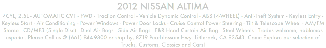 2012 NISSAN ALTIMA 4CYL, 2.5L - AUTOMATIC CVT - FWD - Traction Control - Vehicle Dynamic Control - ABS (4-WHEEL) - Anti-Theft System - Keyless Entry - Keyless Start - Air Conditioning - Power Windows - Power Door Locks - Cruise Control Power Steering - Tilt & Telescope Wheel - AM/FM Stereo - CD/MP3 (Single Disc) - Dual Air Bags - Side Air Bags - F&R Head Curtain Air Bag - Steel Wheels - Trades welcome, hablamos español. Please Call us @ (661) 944-9300 or stop by, 8719 Pearblossom Hwy. Littlerock, CA 93543. Come Explore our selection of Trucks, Customs, Classics and Cars!