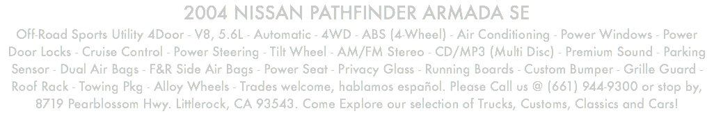 2004 NISSAN PATHFINDER ARMADA SE Off-Road Sports Utility 4Door - V8, 5.6L - Automatic - 4WD - ABS (4-Wheel) - Air Conditioning - Power Windows - Power Door Locks - Cruise Control - Power Steering - Tilt Wheel - AM/FM Stereo - CD/MP3 (Multi Disc) - Premium Sound - Parking Sensor - Dual Air Bags - F&R Side Air Bags - Power Seat - Privacy Glass - Running Boards - Custom Bumper - Grille Guard - Roof Rack - Towing Pkg - Alloy Wheels - Trades welcome, hablamos español. Please Call us @ (661) 944-9300 or stop by, 8719 Pearblossom Hwy. Littlerock, CA 93543. Come Explore our selection of Trucks, Customs, Classics and Cars!