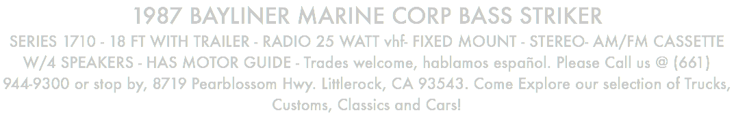 1987 BAYLINER MARINE CORP BASS STRIKER SERIES 1710 - 18 FT WITH TRAILER - RADIO 25 WATT vhf- FIXED MOUNT - STEREO- AM/FM CASSETTE W/4 SPEAKERS - HAS MOTOR GUIDE - Trades welcome, hablamos español. Please Call us @ (661) 944-9300 or stop by, 8719 Pearblossom Hwy. Littlerock, CA 93543. Come Explore our selection of Trucks, Customs, Classics and Cars!