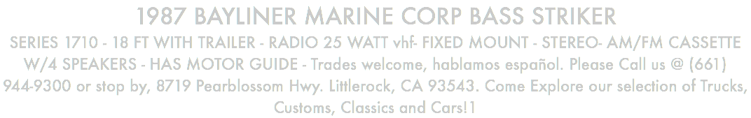 1987 BAYLINER MARINE CORP BASS STRIKER SERIES 1710 - 18 FT WITH TRAILER - RADIO 25 WATT vhf- FIXED MOUNT - STEREO- AM/FM CASSETTE W/4 SPEAKERS - HAS MOTOR GUIDE - Trades welcome, hablamos español. Please Call us @ (661) 944-9300 or stop by, 8719 Pearblossom Hwy. Littlerock, CA 93543. Come Explore our selection of Trucks, Customs, Classics and Cars!1