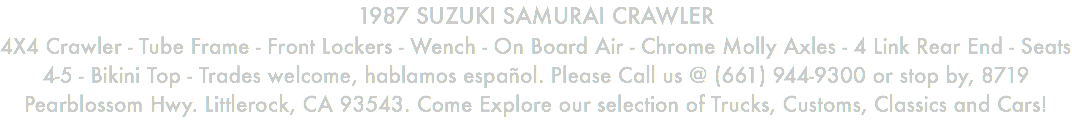 1987 SUZUKI SAMURAI CRAWLER 4X4 Crawler - Tube Frame - Front Lockers - Wench - On Board Air - Chrome Molly Axles - 4 Link Rear End - Seats 4-5 - Bikini Top - Trades welcome, hablamos español. Please Call us @ (661) 944-9300 or stop by, 8719 Pearblossom Hwy. Littlerock, CA 93543. Come Explore our selection of Trucks, Customs, Classics and Cars!