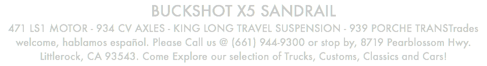 BUCKSHOT X5 SANDRAIL 471 LS1 MOTOR - 934 CV AXLES - KING LONG TRAVEL SUSPENSION - 939 PORCHE TRANSTrades welcome, hablamos español. Please Call us @ (661) 944-9300 or stop by, 8719 Pearblossom Hwy. Littlerock, CA 93543. Come Explore our selection of Trucks, Customs, Classics and Cars!